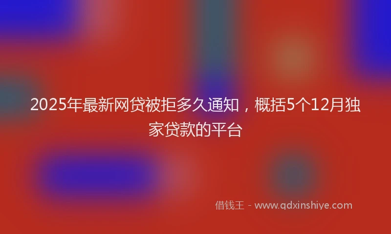 2025年最新网贷被拒多久通知，概括5个12月独家贷款的平台