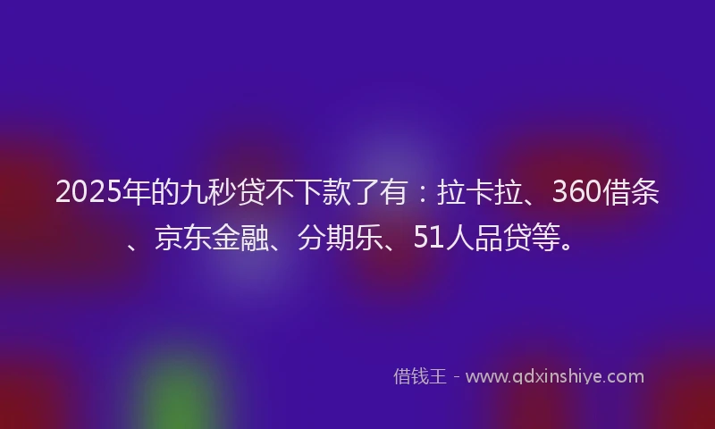 2025年的九秒贷不下款了有：拉卡拉、360借条、京东金融、分期乐、51人品贷等。