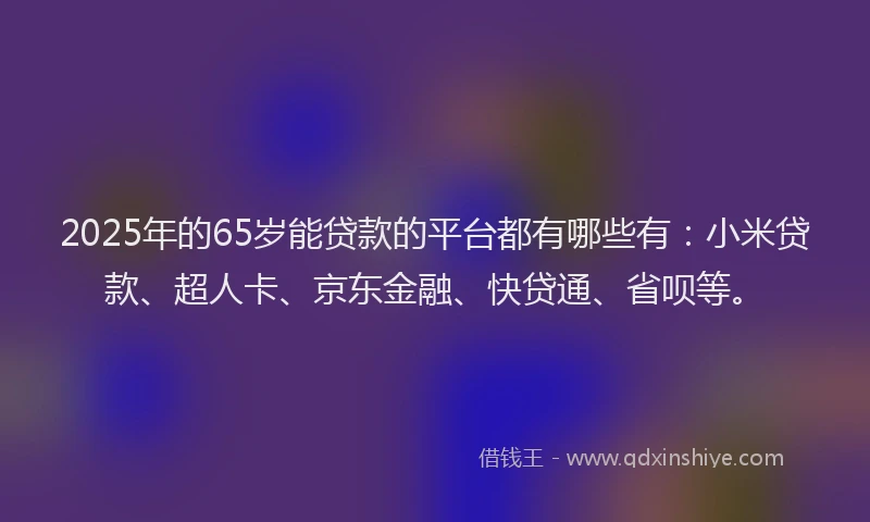 2025年的65岁能贷款的平台都有哪些有：小米贷款、超人卡、京东金融、快贷通、省呗等。