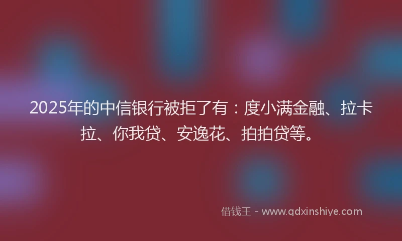 2025年的中信银行被拒了有：度小满金融、拉卡拉、你我贷、安逸花、拍拍贷等。