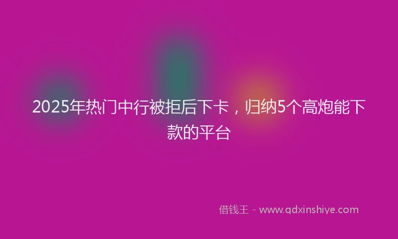 2025年热门中行被拒后下卡，归纳5个高炮能下款的平台