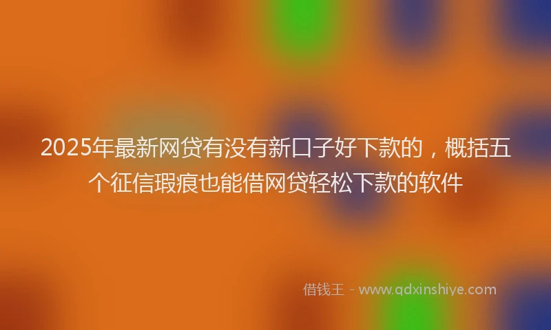 2025年最新网贷有没有新口子好下款的，概括五个征信瑕疵也能借网贷轻松下款的软件