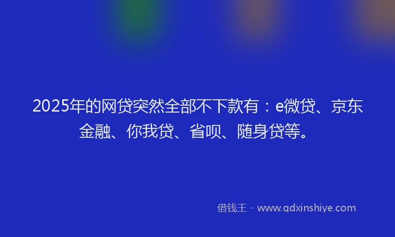 2025年的网贷突然全部不下款有：e微贷、京东金融、你我贷、省呗、随身贷等。