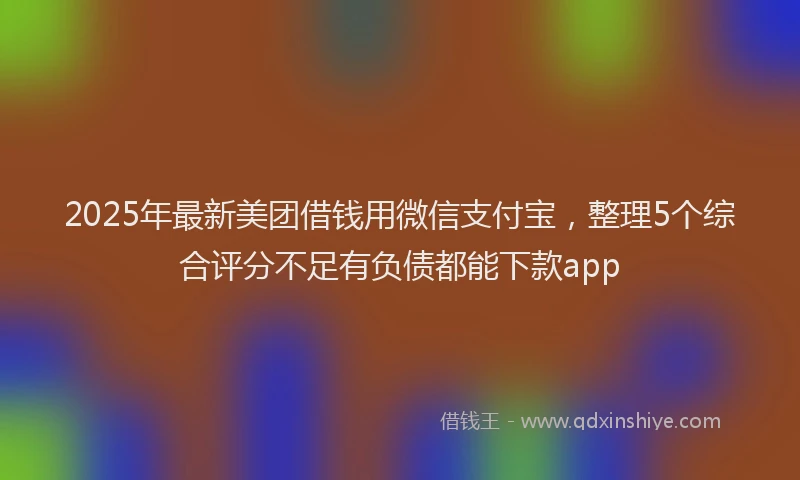 2025年最新美团借钱用微信支付宝，整理5个综合评分不足有负债都能下款app