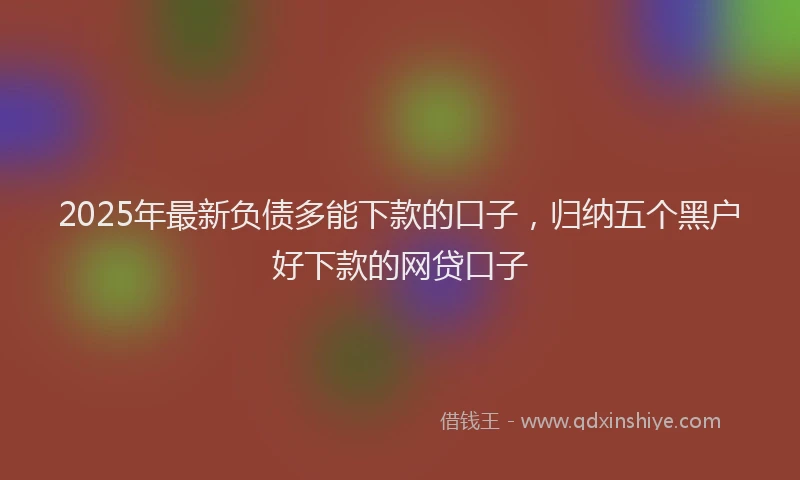 2025年最新负债多能下款的口子，归纳五个黑户好下款的网贷口子