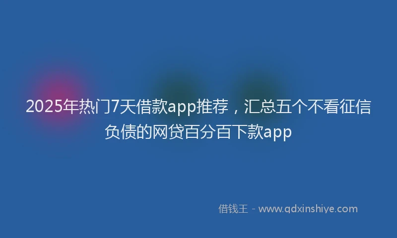 2025年热门7天借款app推荐，汇总五个不看征信负债的网贷百分百下款app