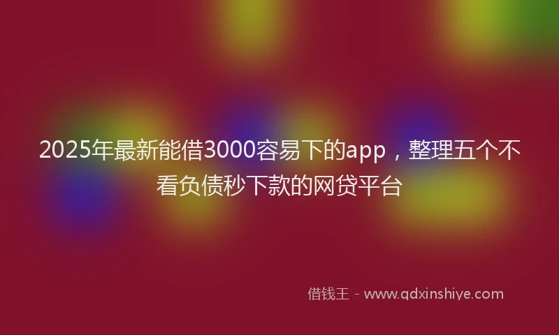 2025年最新能借3000容易下的app，整理五个不看负债秒下款的网贷平台