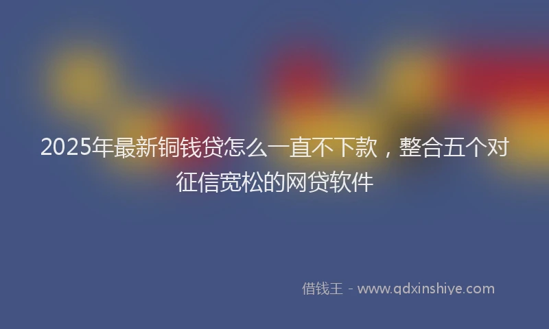 2025年最新铜钱贷怎么一直不下款，整合五个对征信宽松的网贷软件