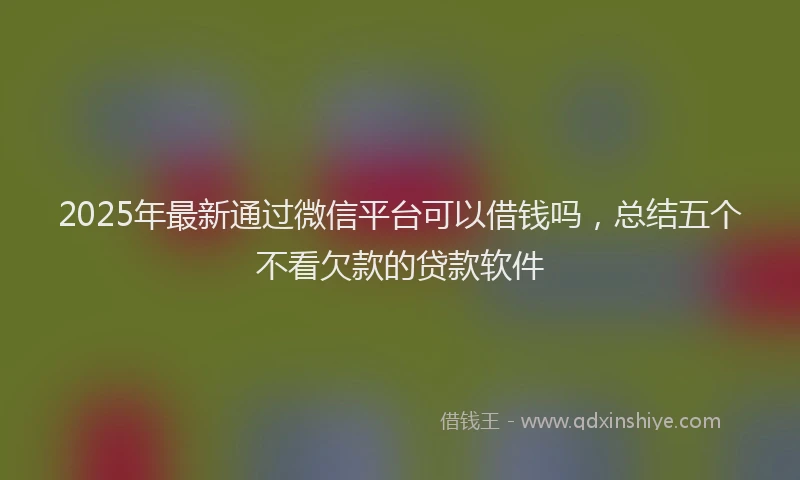 2025年最新通过微信平台可以借钱吗，总结五个不看欠款的贷款软件
