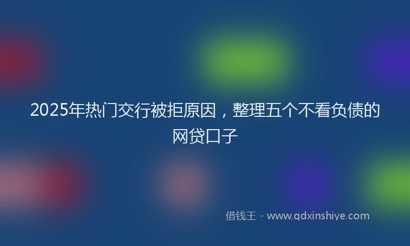 2025年热门交行被拒原因，整理五个不看负债的网贷口子