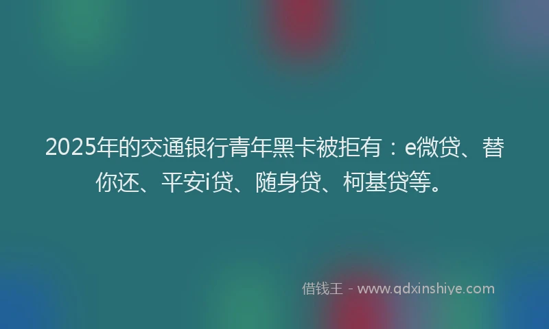 2025年的交通银行青年黑卡被拒有：e微贷、替你还、平安i贷、随身贷、柯基贷等。
