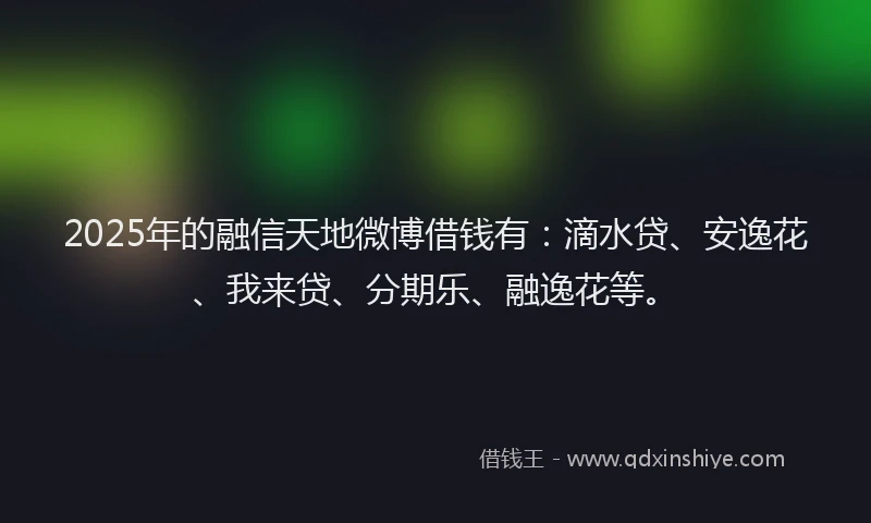 2025年的融信天地微博借钱有：滴水贷、安逸花、我来贷、分期乐、融逸花等。