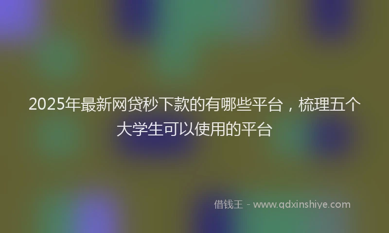 2025年最新网贷秒下款的有哪些平台，梳理五个大学生可以使用的平台