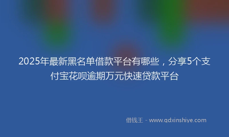2025年最新黑名单借款平台有哪些，分享5个支付宝花呗逾期万元快速贷款平台