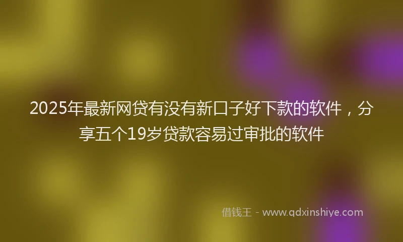 2025年最新网贷有没有新口子好下款的软件，分享五个19岁贷款容易过审批的软件