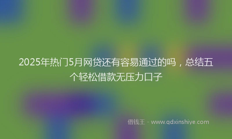2025年热门5月网贷还有容易通过的吗，总结五个轻松借款无压力口子