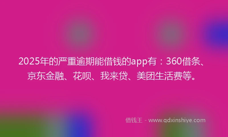 2025年的严重逾期能借钱的app有：360借条、京东金融、花呗、我来贷、美团生活费等。