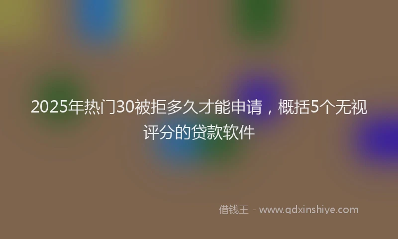 2025年热门30被拒多久才能申请，概括5个无视评分的贷款软件