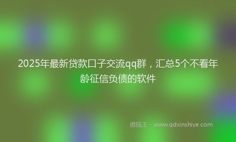 2025年最新贷款口子交流qq群，汇总5个不看年龄征信负债的软件