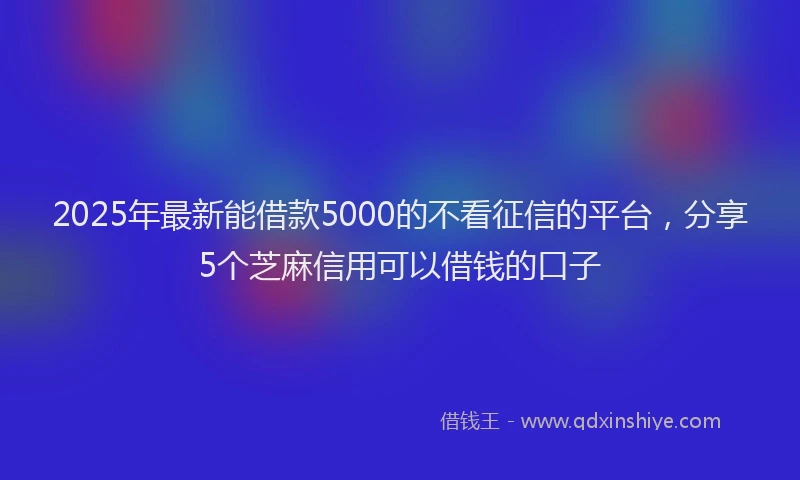 2025年最新能借款5000的不看征信的平台，分享5个芝麻信用可以借钱的口子