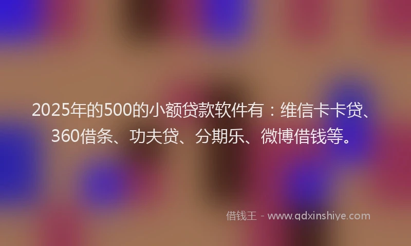 2025年的500的小额贷款软件有：维信卡卡贷、360借条、功夫贷、分期乐、微博借钱等。