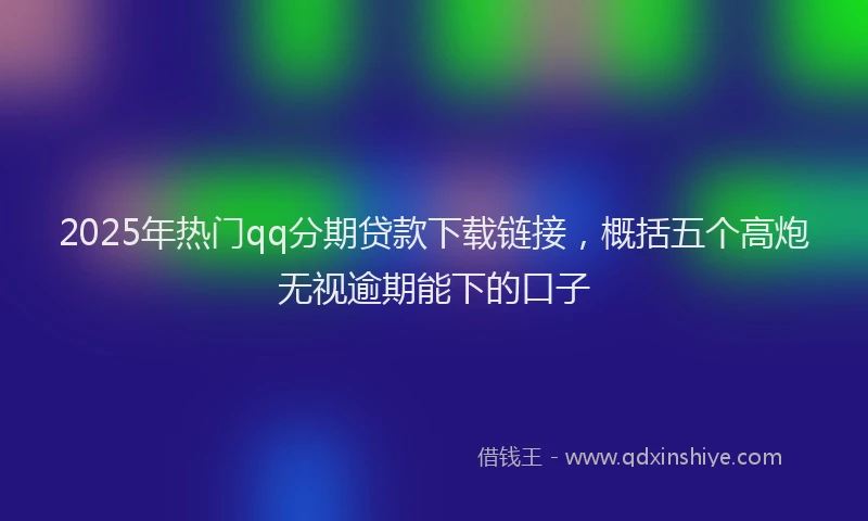 2025年热门qq分期贷款下载链接，概括五个高炮无视逾期能下的口子