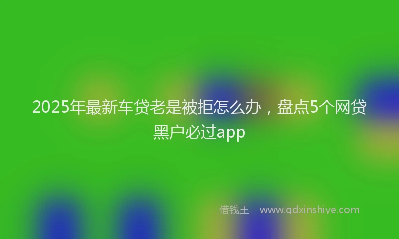 2025年最新车贷老是被拒怎么办，盘点5个网贷黑户必过app