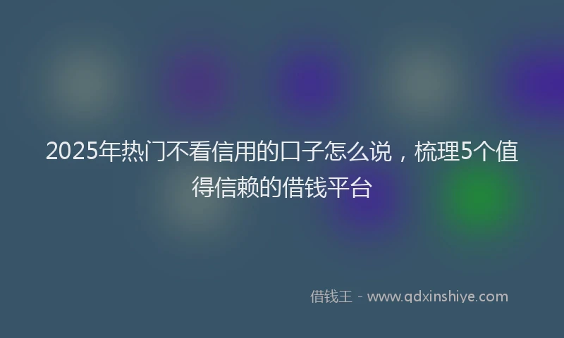 2025年热门不看信用的口子怎么说，梳理5个值得信赖的借钱平台