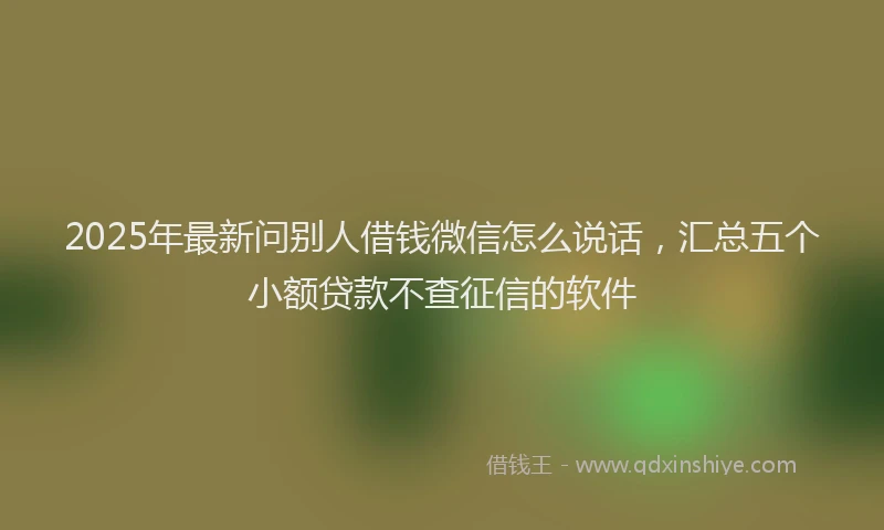 2025年最新问别人借钱微信怎么说话，汇总五个小额贷款不查征信的软件