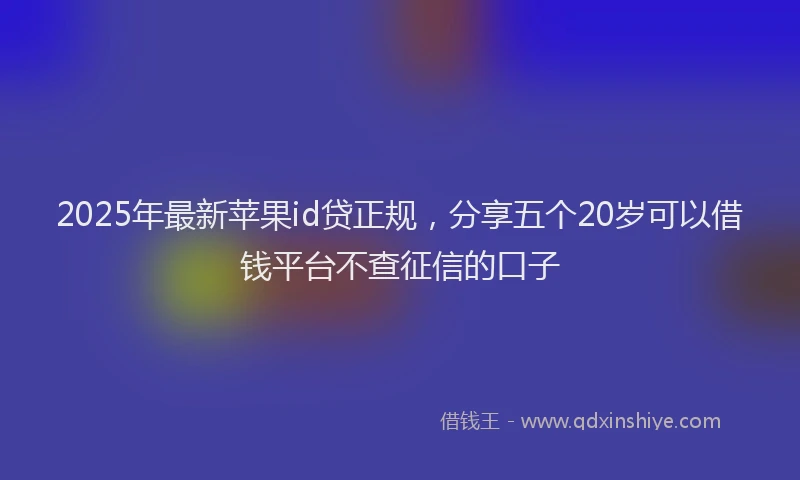 2025年最新苹果id贷正规，分享五个20岁可以借钱平台不查征信的口子
