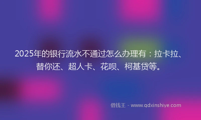 2025年的银行流水不通过怎么办理有：拉卡拉、替你还、超人卡、花呗、柯基贷等。