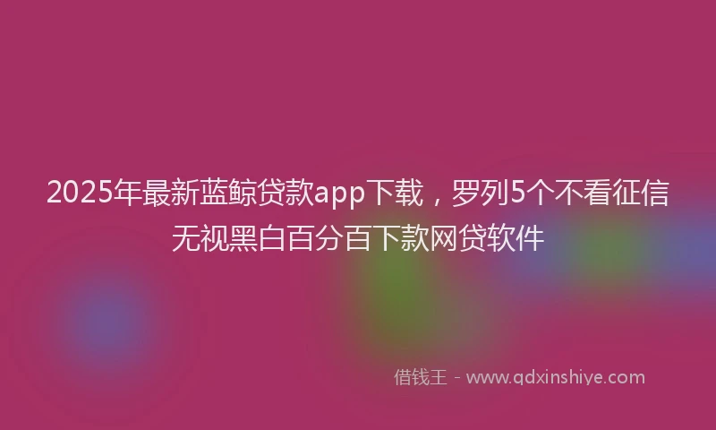 2025年最新蓝鲸贷款app下载，罗列5个不看征信无视黑白百分百下款网贷软件