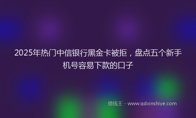 2025年热门中信银行黑金卡被拒，盘点五个新手机号容易下款的口子