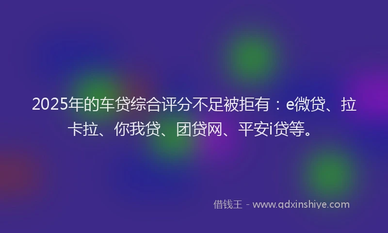 2025年的车贷综合评分不足被拒有：e微贷、拉卡拉、你我贷、团贷网、平安i贷等。