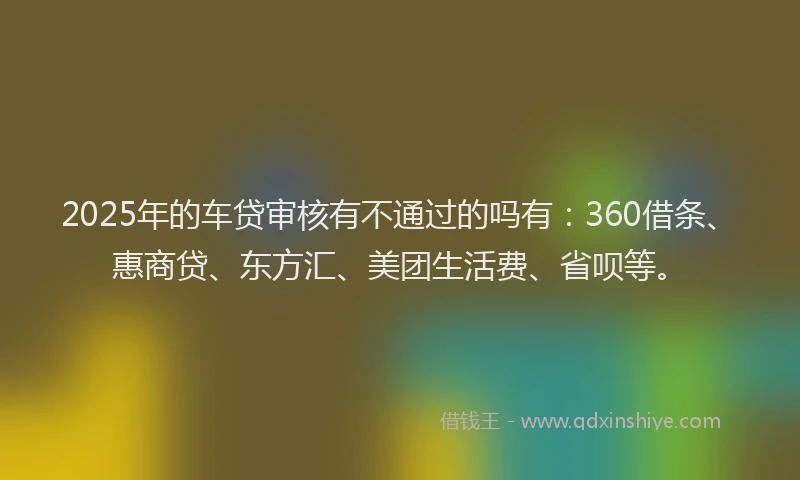 2025年的车贷审核有不通过的吗有：360借条、惠商贷、东方汇、美团生活费、省呗等。