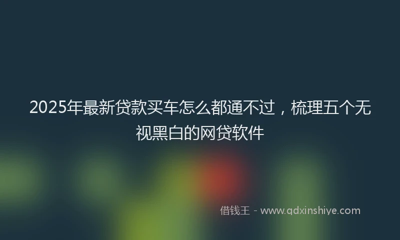 2025年最新贷款买车怎么都通不过，梳理五个无视黑白的网贷软件