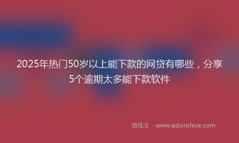 2025年热门50岁以上能下款的网贷有哪些，分享5个逾期太多能下款软件