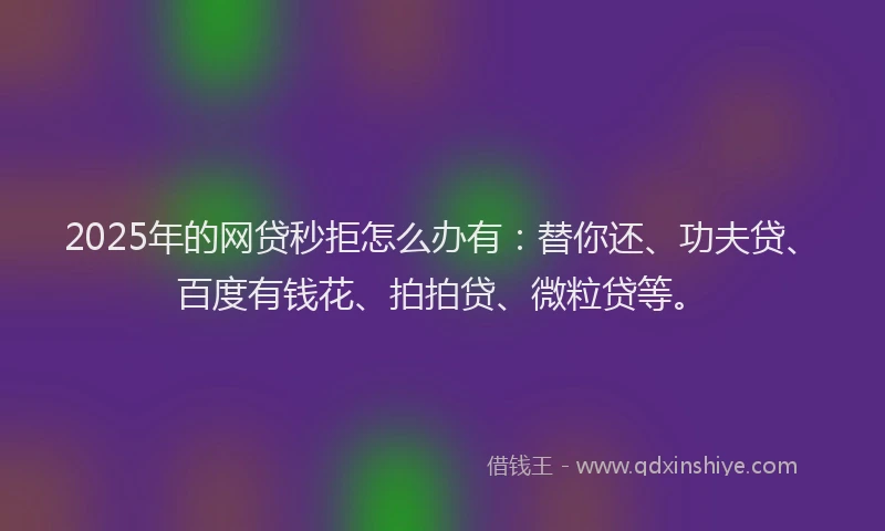 2025年的网贷秒拒怎么办有：替你还、功夫贷、百度有钱花、拍拍贷、微粒贷等。