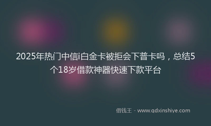 2025年热门中信i白金卡被拒会下普卡吗，总结5个18岁借款神器快速下款平台