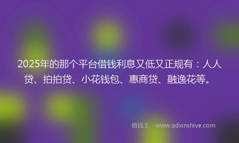 2025年的那个平台借钱利息又低又正规有：人人贷、拍拍贷、小花钱包、惠商贷、融逸花等。