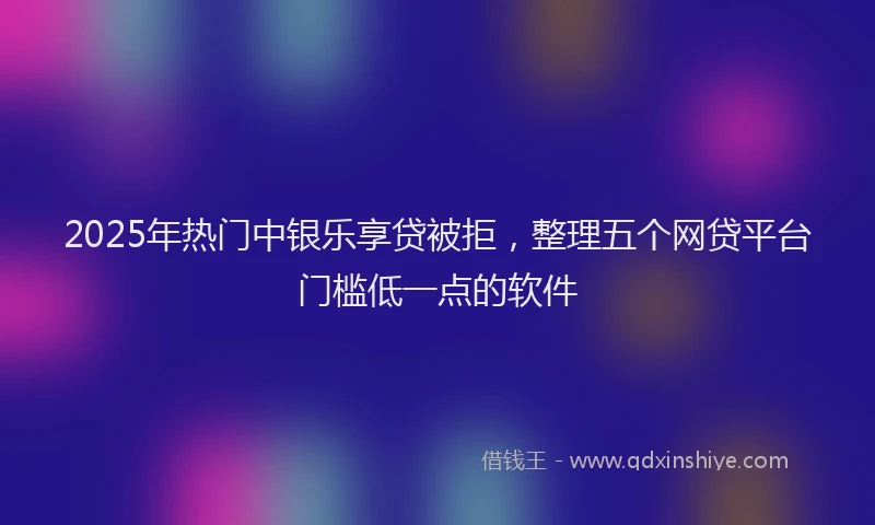 2025年热门中银乐享贷被拒，整理五个网贷平台门槛低一点的软件