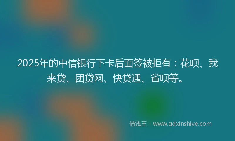 2025年的中信银行下卡后面签被拒有：花呗、我来贷、团贷网、快贷通、省呗等。