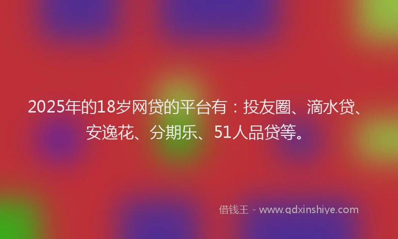 2025年的18岁网贷的平台有：投友圈、滴水贷、安逸花、分期乐、51人品贷等。