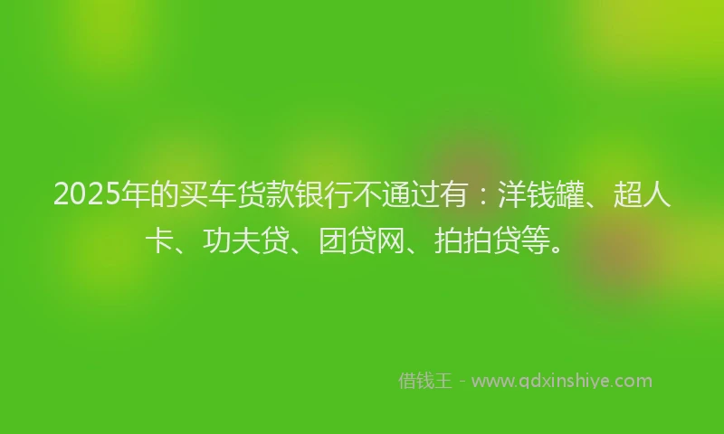 2025年的买车货款银行不通过有：洋钱罐、超人卡、功夫贷、团贷网、拍拍贷等。