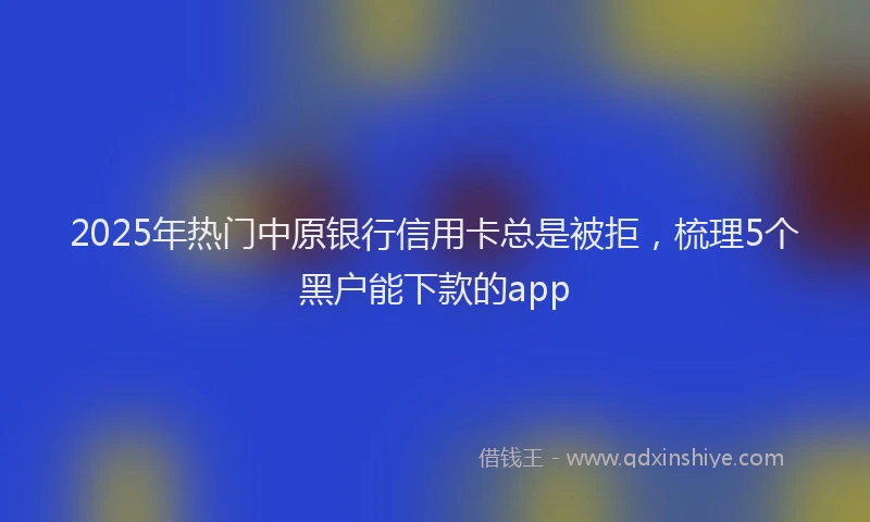 2025年热门中原银行信用卡总是被拒，梳理5个黑户能下款的app