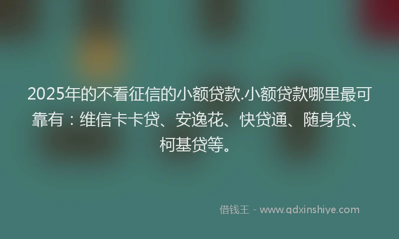 2025年的不看征信的小额贷款.小额贷款哪里最可靠有：维信卡卡贷、安逸花、快贷通、随身贷、柯基贷等。