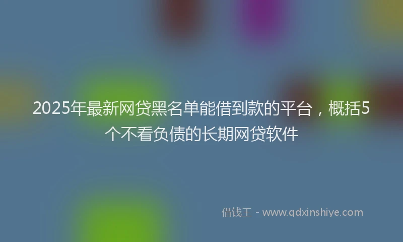 2025年最新网贷黑名单能借到款的平台，概括5个不看负债的长期网贷软件