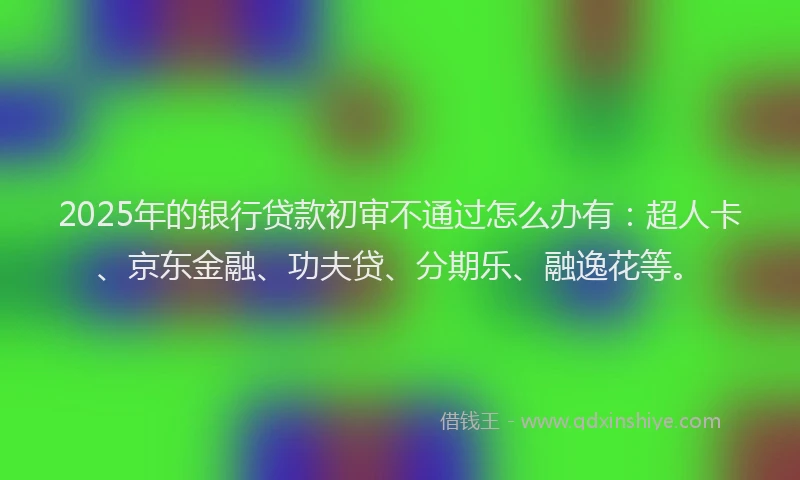 2025年的银行贷款初审不通过怎么办有：超人卡、京东金融、功夫贷、分期乐、融逸花等。