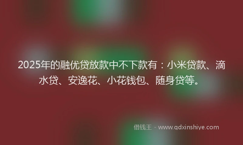 2025年的融优贷放款中不下款有：小米贷款、滴水贷、安逸花、小花钱包、随身贷等。