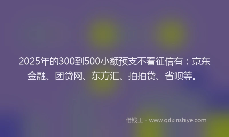 2025年的300到500小额预支不看征信有：京东金融、团贷网、东方汇、拍拍贷、省呗等。